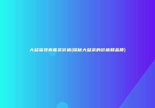 大益福禄寿喜茶价格(探秘大益茶的价格和品质)