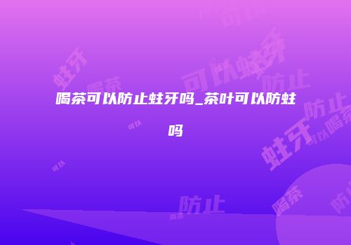 喝茶可以防止蛀牙吗_茶叶可以防蛀吗