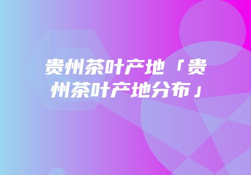 贵州茶叶产地「贵州茶叶产地分布」