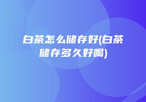 白茶怎么储存好(白茶储存多久好喝)
