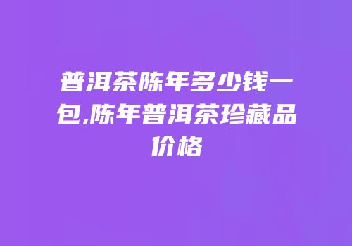 普洱茶陈年多少钱一包,陈年普洱茶珍藏品价格