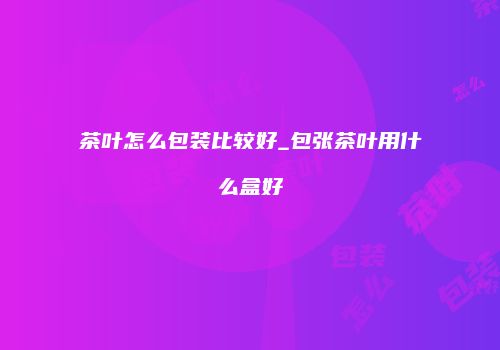 茶叶怎么包装比较好_包张茶叶用什么盒好