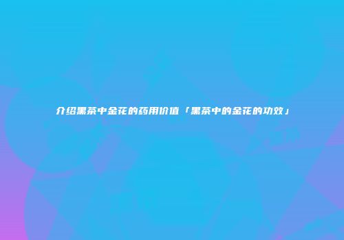 介绍黑茶中金花的药用价值「黑茶中的金花的功效」