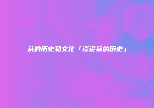 茶的历史和文化「谈论茶的历史」