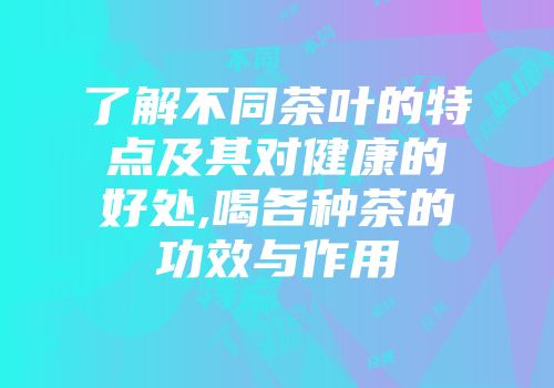 了解不同茶叶的特点及其对健康的好处,喝各种茶的功效与作用