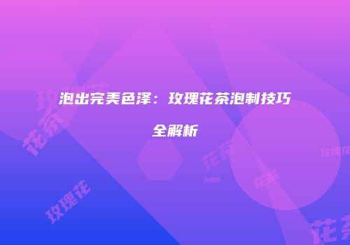 泡出完美色泽：玫瑰花茶泡制技巧全解析