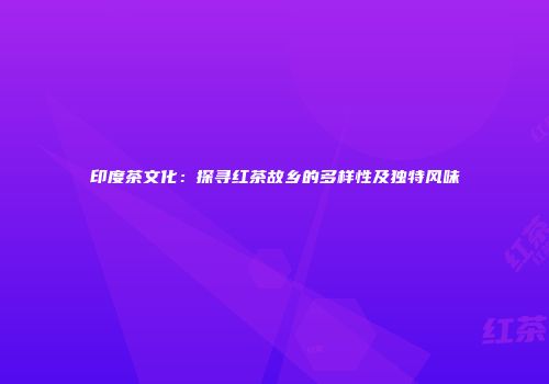 印度茶文化：探寻红茶故乡的多样性及独特风味