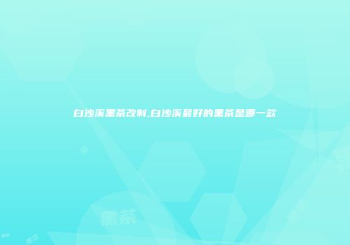 白沙溪黑茶改制,白沙溪最好的黑茶是哪一款