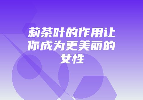 莉茶叶的作用让你成为更美丽的女性