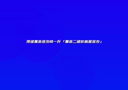 顶级黑茶多少钱一斤「黑茶二级价格是多少」