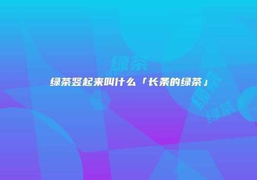 绿茶竖起来叫什么「长条的绿茶」