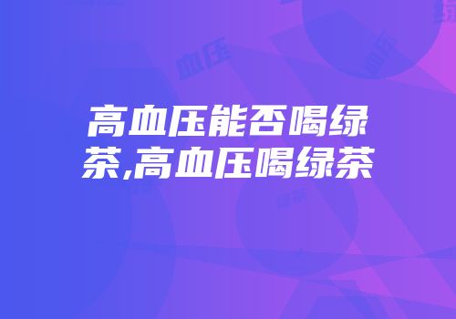 高血压能否喝绿茶,高血压喝绿茶