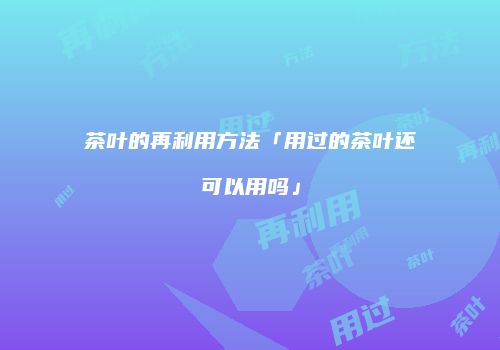 茶叶的再利用方法「用过的茶叶还可以用吗」