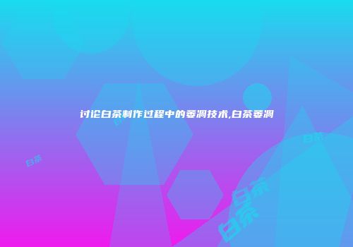 讨论白茶制作过程中的萎凋技术,白茶萎凋