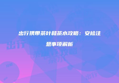 出行携带茶叶和茶水攻略：安检注意事项解析