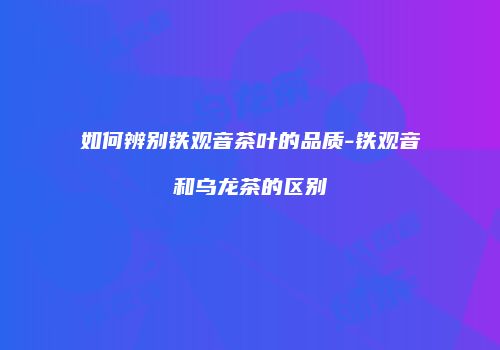 如何辨别铁观音茶叶的品质-铁观音和乌龙茶的区别