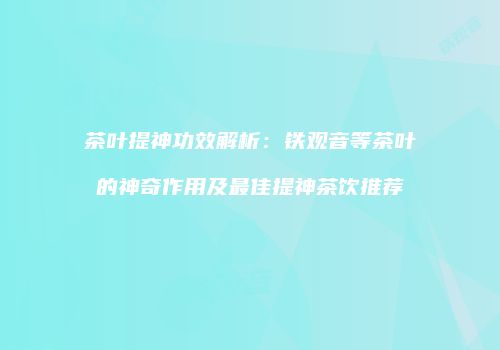 茶叶提神功效解析：铁观音等茶叶的神奇作用及最佳提神茶饮推荐