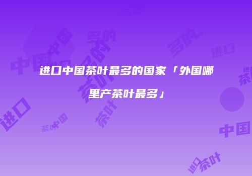 进口中国茶叶最多的国家「外国哪里产茶叶最多」