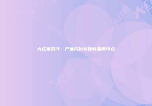 大红袍茶叶：产地揭秘与独特品质特点