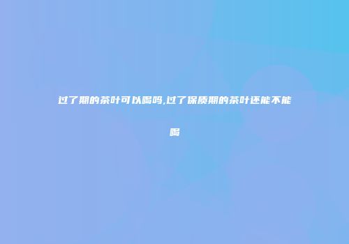 过了期的茶叶可以喝吗,过了保质期的茶叶还能不能喝