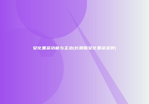 安化黑茶功能与主治(长期喝安化黑茶案例)