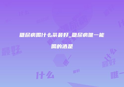 糖尿病喝什么茶最好_糖尿病唯一能喝的酒是