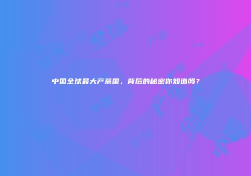 中国全球最大产茶国，背后的秘密你知道吗？