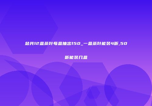 总共12盒茶叶每盒抽出150_一盒茶叶能装4听,50听能装几盒
