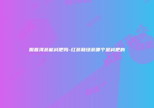 喝普洱茶能减肥吗-红茶和绿茶哪个是减肥的