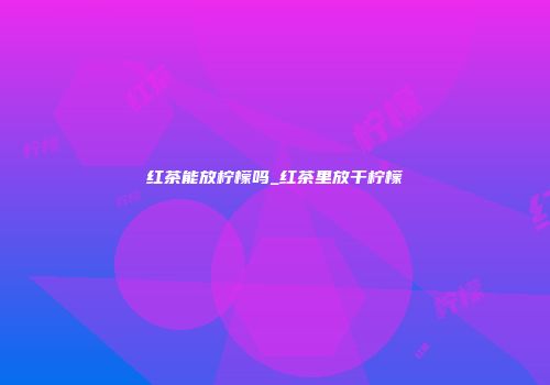 红茶能放柠檬吗_红茶里放干柠檬