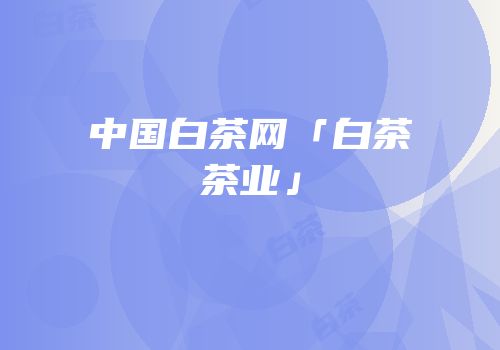 中国白茶网「白茶茶业」