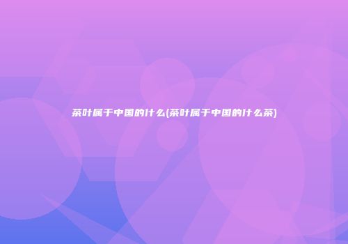 茶叶属于中国的什么(茶叶属于中国的什么茶)