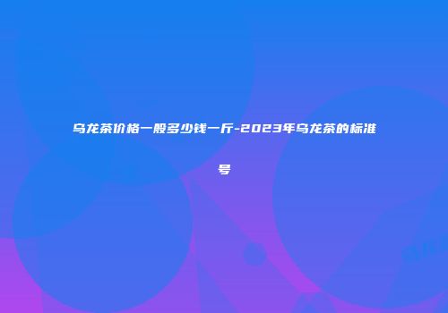 乌龙茶价格一般多少钱一斤-2023年乌龙茶的标准号