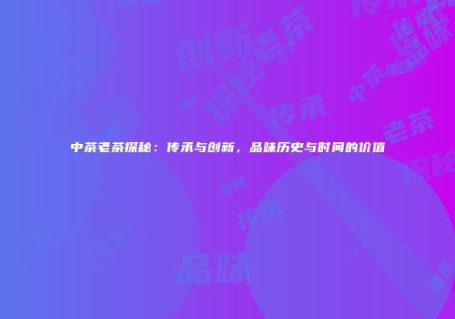 中茶老茶探秘：传承与创新，品味历史与时间的价值