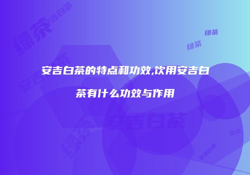 安吉白茶的特点和功效,饮用安吉白茶有什么功效与作用