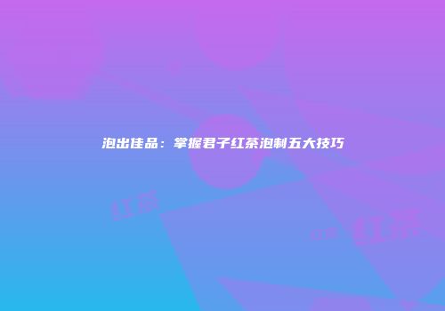 泡出佳品：掌握君子红茶泡制五大技巧