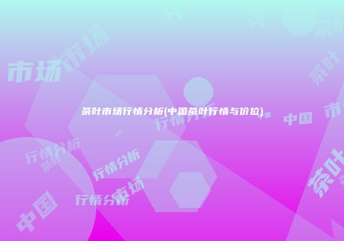 茶叶市场行情分析(中国茶叶行情与价位)