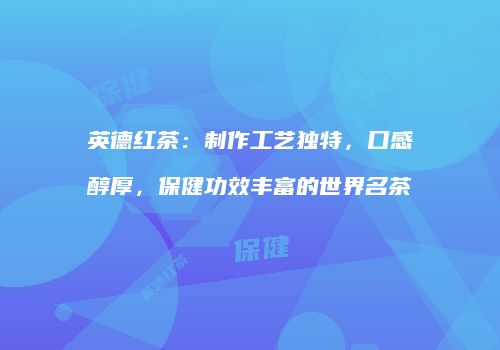 英德红茶：制作工艺独特，口感醇厚，保健功效丰富的世界名茶