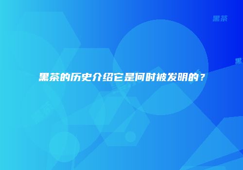 黑茶的历史介绍它是何时被发明的？