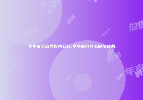 今年春节放假时间安排,今年茶叶什么时候结束
