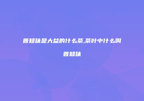 普知味是大益的什么茶,茶叶中什么叫普知味