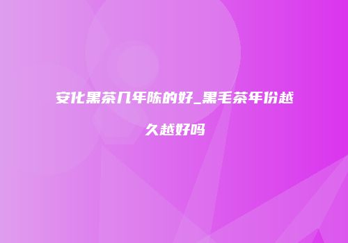 安化黑茶几年陈的好_黑毛茶年份越久越好吗