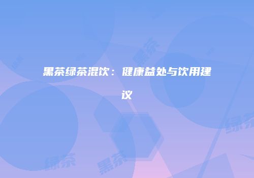 黑茶绿茶混饮：健康益处与饮用建议