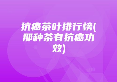 抗癌茶叶排行榜(那种茶有抗癌功效)
