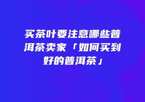 买茶叶要注意哪些普洱茶卖家「如何买到好的普洱茶」