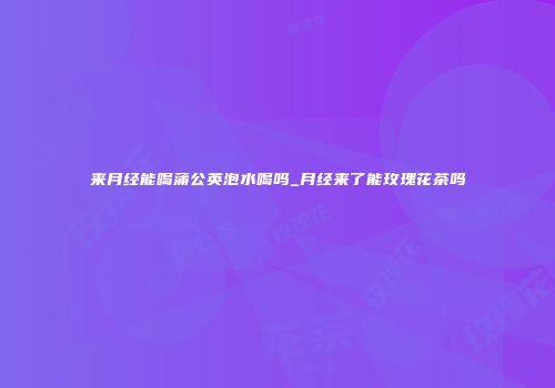 来月经能喝蒲公英泡水喝吗_月经来了能玫瑰花茶吗