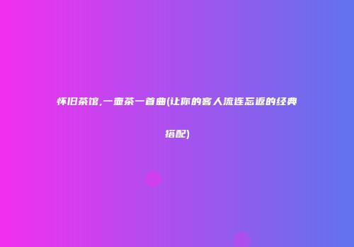 怀旧茶馆,一壶茶一首曲(让你的客人流连忘返的经典搭配)