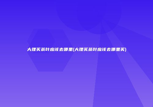 大理买茶叶应该去哪里(大理买茶叶应该去哪里买)