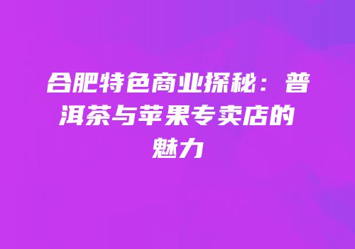 合肥特色商业探秘：普洱茶与苹果专卖店的魅力