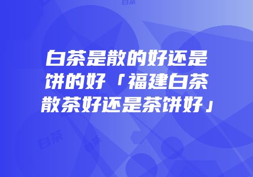 白茶是散的好还是饼的好「福建白茶散茶好还是茶饼好」